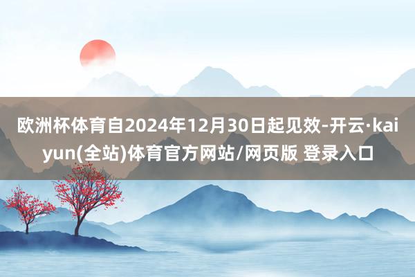 欧洲杯体育自2024年12月30日起见效-开云·kaiyun(全站)体育官方网站/网页版 登录入口
