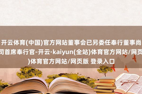 开云体育(中国)官方网站董事会已另委任奉行董事尚轩女士为公司首席奉行官-开云·kaiyun(全站)体育官方网站/网页版 登录入口