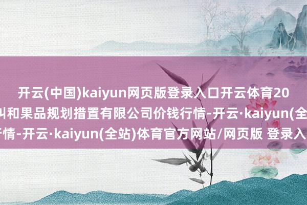 开云(中国)kaiyun网页版登录入口开云体育2025年1月1日新疆九欢叫和果品规划措置有限公司价钱行情-开云·kaiyun(全站)体育官方网站/网页版 登录入口