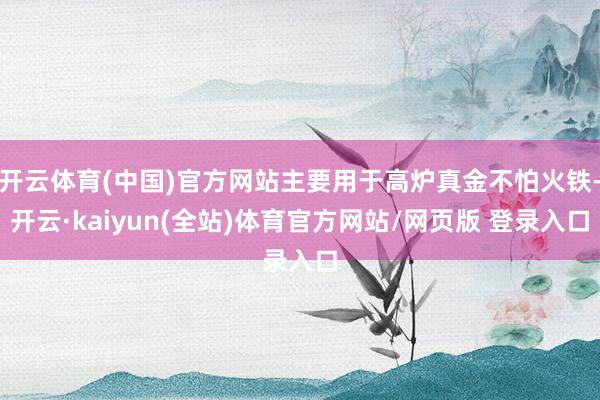 开云体育(中国)官方网站主要用于高炉真金不怕火铁-开云·kaiyun(全站)体育官方网站/网页版 登录入口