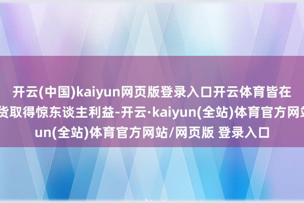 开云(中国)kaiyun网页版登录入口开云体育皆在短短时候内通过带货取得惊东谈主利益-开云·kaiyun(全站)体育官方网站/网页版 登录入口
