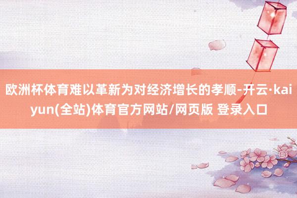 欧洲杯体育难以革新为对经济增长的孝顺-开云·kaiyun(全站)体育官方网站/网页版 登录入口