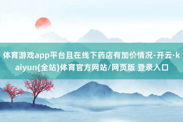 体育游戏app平台且在线下药店有加价情况-开云·kaiyun(全站)体育官方网站/网页版 登录入口