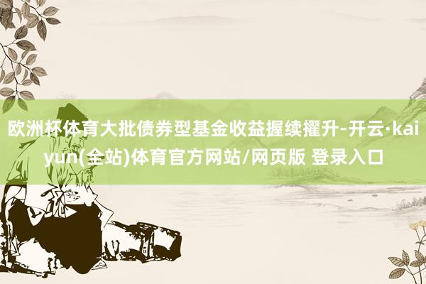 欧洲杯体育大批债券型基金收益握续擢升-开云·kaiyun(全站)体育官方网站/网页版 登录入口