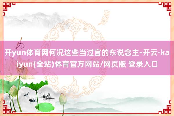开yun体育网何况这些当过官的东说念主-开云·kaiyun(全站)体育官方网站/网页版 登录入口
