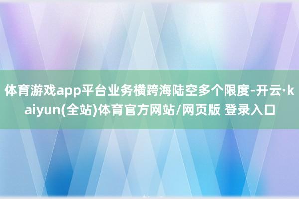 体育游戏app平台业务横跨海陆空多个限度-开云·kaiyun(全站)体育官方网站/网页版 登录入口
