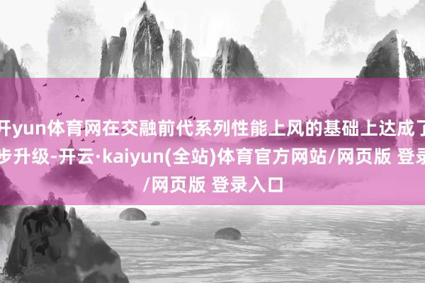 开yun体育网在交融前代系列性能上风的基础上达成了进一步升级-开云·kaiyun(全站)体育官方网站/网页版 登录入口