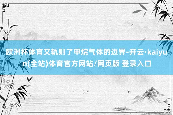 欧洲杯体育又轨则了甲烷气体的边界-开云·kaiyun(全站)体育官方网站/网页版 登录入口
