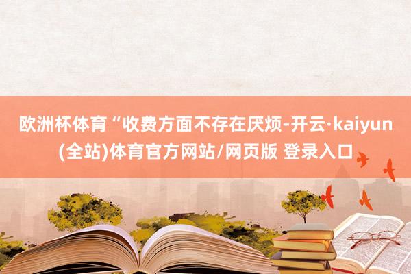 欧洲杯体育“收费方面不存在厌烦-开云·kaiyun(全站)体育官方网站/网页版 登录入口