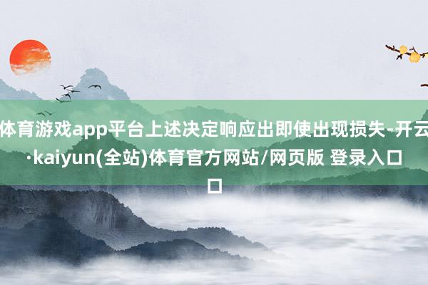 体育游戏app平台上述决定响应出即使出现损失-开云·kaiyun(全站)体育官方网站/网页版 登录入口