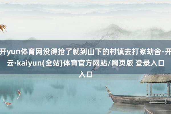 开yun体育网没得抢了就到山下的村镇去打家劫舍-开云·kaiyun(全站)体育官方网站/网页版 登录入口