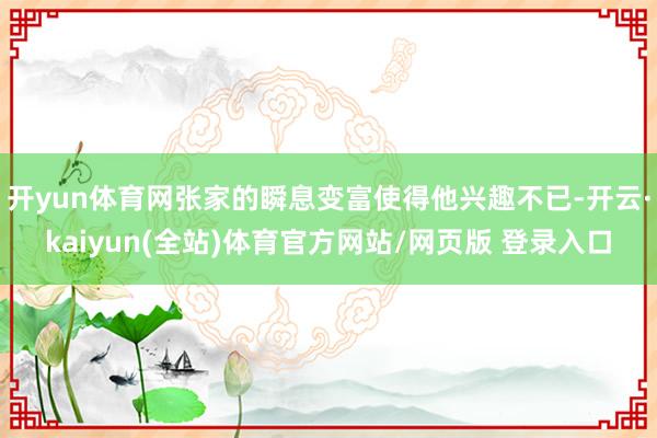 开yun体育网张家的瞬息变富使得他兴趣不已-开云·kaiyun(全站)体育官方网站/网页版 登录入口