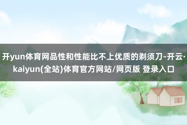 开yun体育网品性和性能比不上优质的剃须刀-开云·kaiyun(全站)体育官方网站/网页版 登录入口