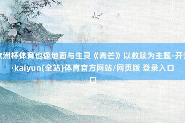 欧洲杯体育也像地面与生灵《青芒》以救赎为主题-开云·kaiyun(全站)体育官方网站/网页版 登录入口