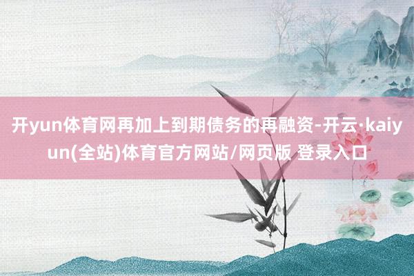 开yun体育网再加上到期债务的再融资-开云·kaiyun(全站)体育官方网站/网页版 登录入口