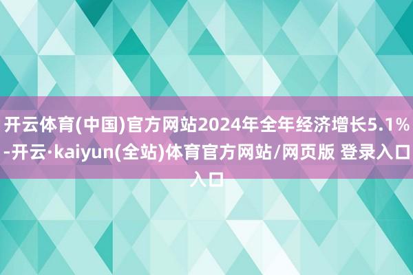 开云体育(中国)官方网站2024年全年经济增长5.1%-开云·kaiyun(全站)体育官方网站/网页版 登录入口