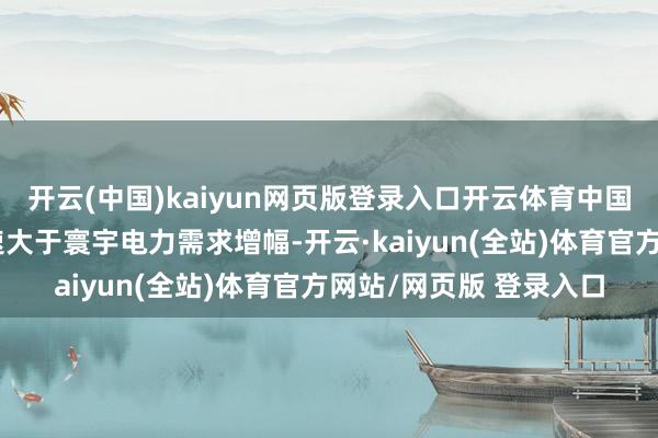 开云(中国)kaiyun网页版登录入口开云体育中国可再灵活力发电量增速大于寰宇电力需求增幅-开云·kaiyun(全站)体育官方网站/网页版 登录入口