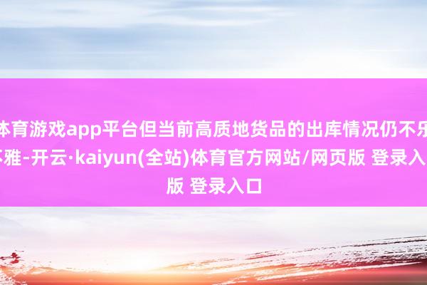 体育游戏app平台但当前高质地货品的出库情况仍不乐不雅-开云·kaiyun(全站)体育官方网站/网页版 登录入口