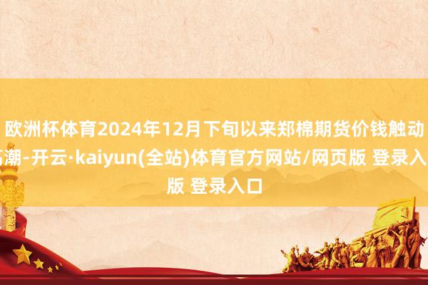 欧洲杯体育2024年12月下旬以来郑棉期货价钱触动高潮-开云·kaiyun(全站)体育官方网站/网页版 登录入口