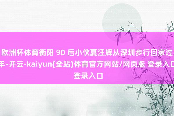 欧洲杯体育衡阳 90 后小伙夏汪辉从深圳步行回家过年-开云·kaiyun(全站)体育官方网站/网页版 登录入口