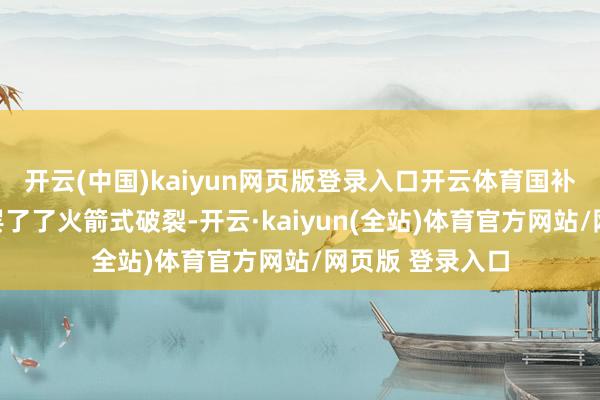 开云(中国)kaiyun网页版登录入口开云体育国补当活泼我销量罢了了火箭式破裂-开云·kaiyun(全站)体育官方网站/网页版 登录入口