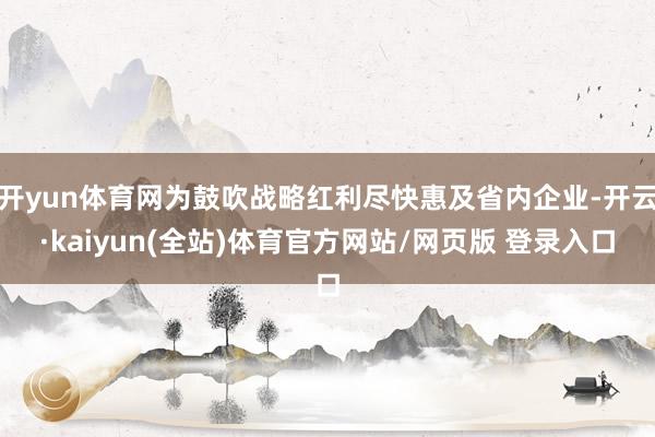 开yun体育网为鼓吹战略红利尽快惠及省内企业-开云·kaiyun(全站)体育官方网站/网页版 登录入口