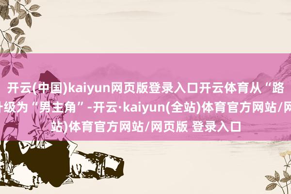 开云(中国)kaiyun网页版登录入口开云体育从“路东说念主甲”升级为“男主角”-开云·kaiyun(全站)体育官方网站/网页版 登录入口
