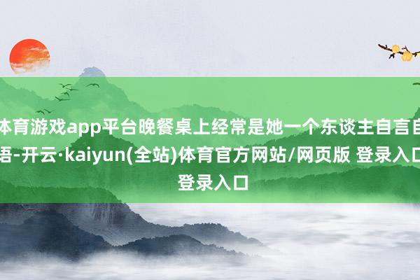 体育游戏app平台晚餐桌上经常是她一个东谈主自言自语-开云·kaiyun(全站)体育官方网站/网页版 登录入口