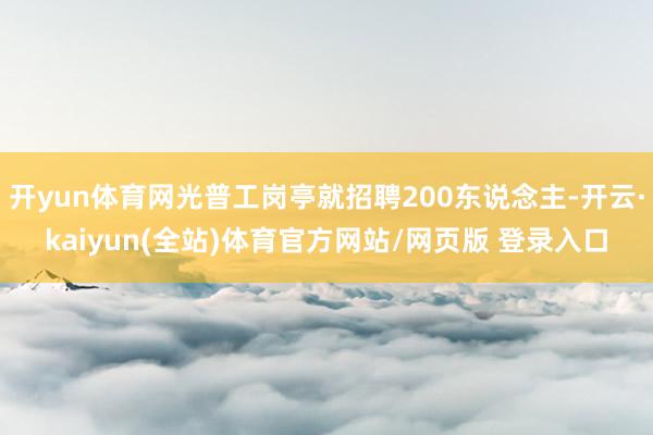开yun体育网光普工岗亭就招聘200东说念主-开云·kaiyun(全站)体育官方网站/网页版 登录入口