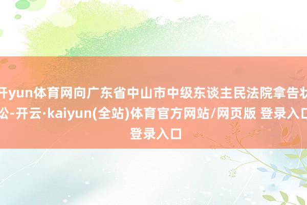 开yun体育网向广东省中山市中级东谈主民法院拿告状讼-开云·kaiyun(全站)体育官方网站/网页版 登录入口
