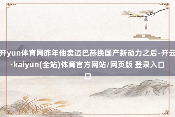 开yun体育网昨年他卖迈巴赫换国产新动力之后-开云·kaiyun(全站)体育官方网站/网页版 登录入口
