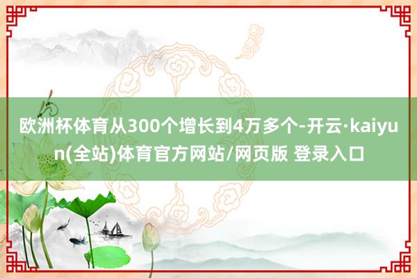 欧洲杯体育从300个增长到4万多个-开云·kaiyun(全站)体育官方网站/网页版 登录入口