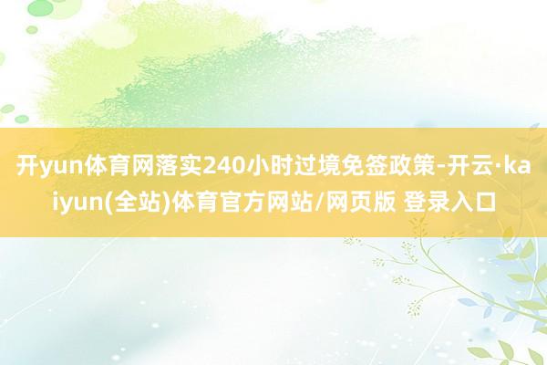 开yun体育网落实240小时过境免签政策-开云·kaiyun(全站)体育官方网站/网页版 登录入口