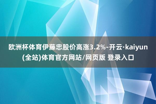 欧洲杯体育伊藤忠股价高涨3.2%-开云·kaiyun(全站)体育官方网站/网页版 登录入口