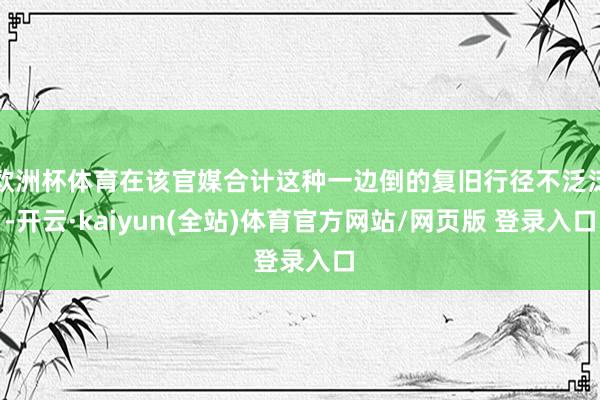 欧洲杯体育在该官媒合计这种一边倒的复旧行径不泛泛-开云·kaiyun(全站)体育官方网站/网页版 登录入口