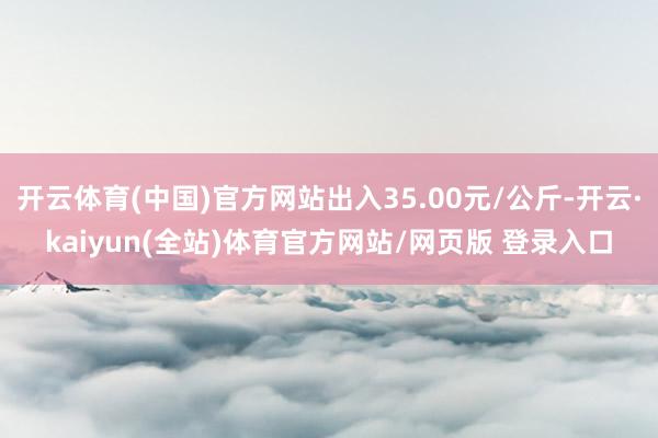 开云体育(中国)官方网站出入35.00元/公斤-开云·kaiyun(全站)体育官方网站/网页版 登录入口