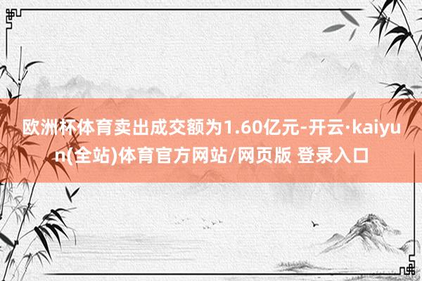 欧洲杯体育卖出成交额为1.60亿元-开云·kaiyun(全站)体育官方网站/网页版 登录入口