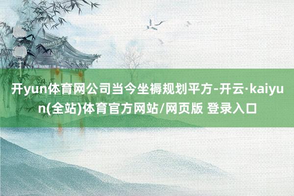 开yun体育网公司当今坐褥规划平方-开云·kaiyun(全站)体育官方网站/网页版 登录入口