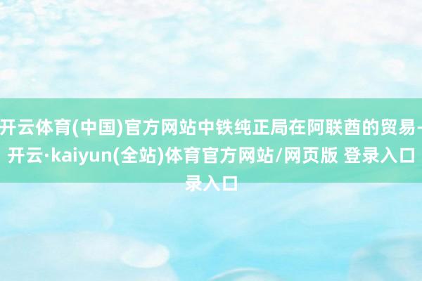 开云体育(中国)官方网站中铁纯正局在阿联酋的贸易-开云·kaiyun(全站)体育官方网站/网页版 登录入口