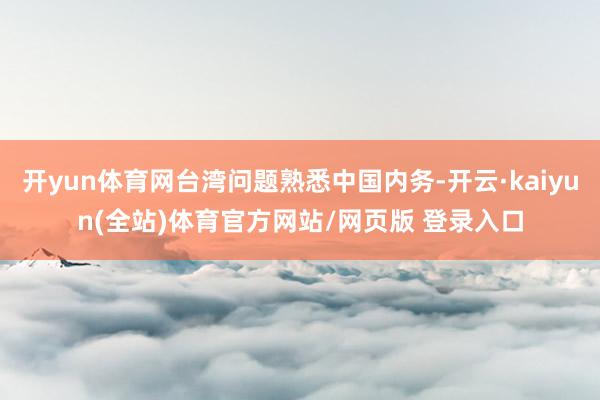 开yun体育网台湾问题熟悉中国内务-开云·kaiyun(全站)体育官方网站/网页版 登录入口