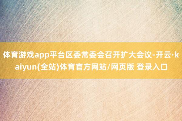 体育游戏app平台区委常委会召开扩大会议-开云·kaiyun(全站)体育官方网站/网页版 登录入口