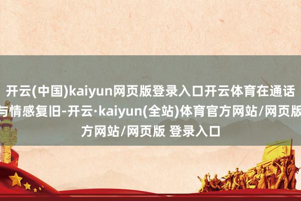 开云(中国)kaiyun网页版登录入口开云体育在通话中全程赐与情感复旧-开云·kaiyun(全站)体育官方网站/网页版 登录入口