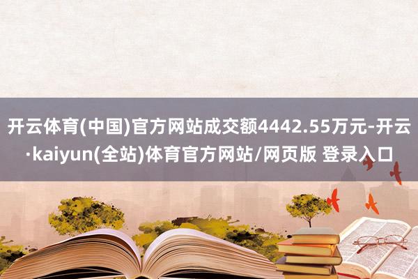 开云体育(中国)官方网站成交额4442.55万元-开云·kaiyun(全站)体育官方网站/网页版 登录入口