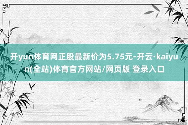 开yun体育网正股最新价为5.75元-开云·kaiyun(全站)体育官方网站/网页版 登录入口