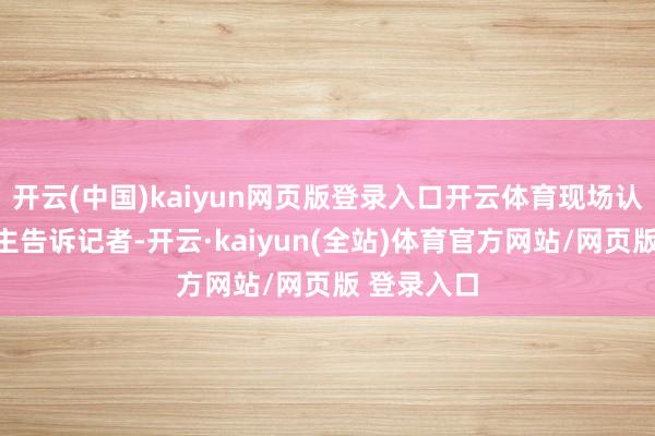 开云(中国)kaiyun网页版登录入口开云体育现场认真东说念主告诉记者-开云·kaiyun(全站)体育官方网站/网页版 登录入口