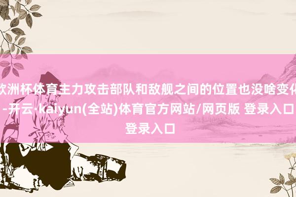欧洲杯体育主力攻击部队和敌舰之间的位置也没啥变化-开云·kaiyun(全站)体育官方网站/网页版 登录入口