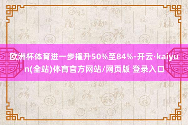 欧洲杯体育进一步擢升50%至84%-开云·kaiyun(全站)体育官方网站/网页版 登录入口