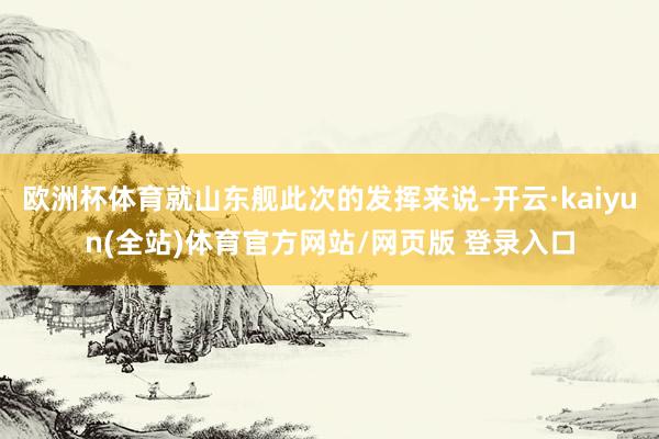 欧洲杯体育就山东舰此次的发挥来说-开云·kaiyun(全站)体育官方网站/网页版 登录入口