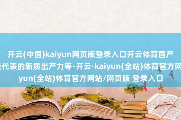 开云(中国)kaiyun网页版登录入口开云体育国产替代、产业转型升级代表的新质出产力等-开云·kaiyun(全站)体育官方网站/网页版 登录入口
