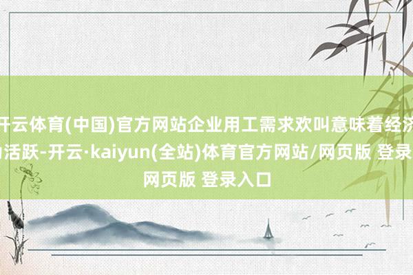 开云体育(中国)官方网站企业用工需求欢叫意味着经济行为活跃-开云·kaiyun(全站)体育官方网站/网页版 登录入口
